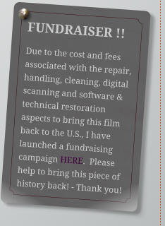 FUNDRAISER !! Due to the cost and fees associated with the repair, handling, cleaning, digital scanning and software & technical restoration aspects to bring this film back to the U.S., I have launched a fundraising campaign HERE.  Please help to bring this piece of history back! - Thank you!